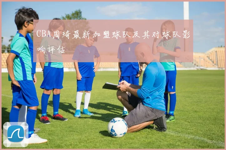 CBA周琦最新加盟球队及其对球队影响评估