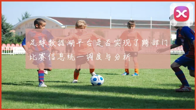 足球数据湖平台是否实现了跨部门比赛信息统一调度与分析