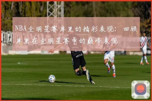 NBA全明星赛库里的精彩表现：回顾库里在全明星赛中的巅峰表现