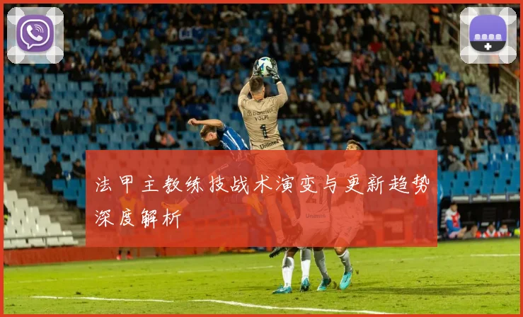 法甲主教练技战术演变与更新趋势深度解析