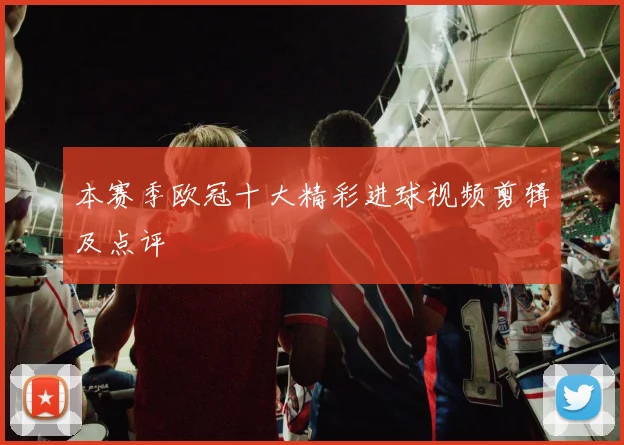 本赛季欧冠十大精彩进球视频剪辑及点评