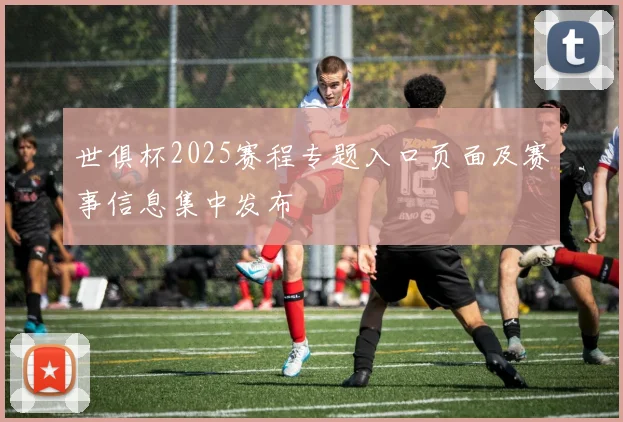 世俱杯2025赛程专题入口页面及赛事信息集中发布